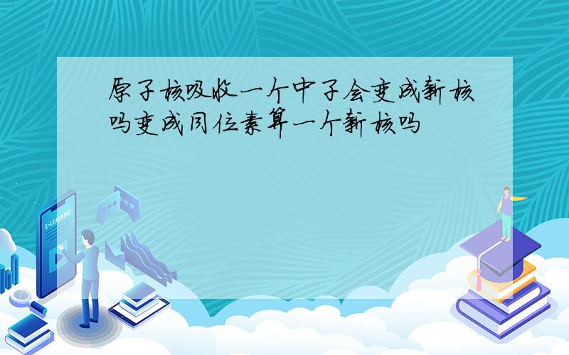 原子核吸收一个中子会变成新核吗变成同位素算一个新核吗