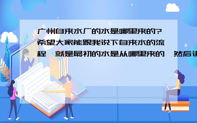 广州自来水厂的水是哪里来的?希望大家能跟我说下自来水的流程,就是最初的水是从哪里来的,然后进入水厂,然后是自来水公司,净化再到我们家,仔细点的~自来水都是从江河里引过来加工的吗