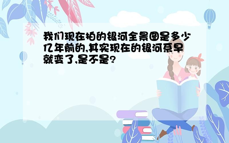 我们现在拍的银河全景图是多少亿年前的,其实现在的银河系早就变了,是不是?