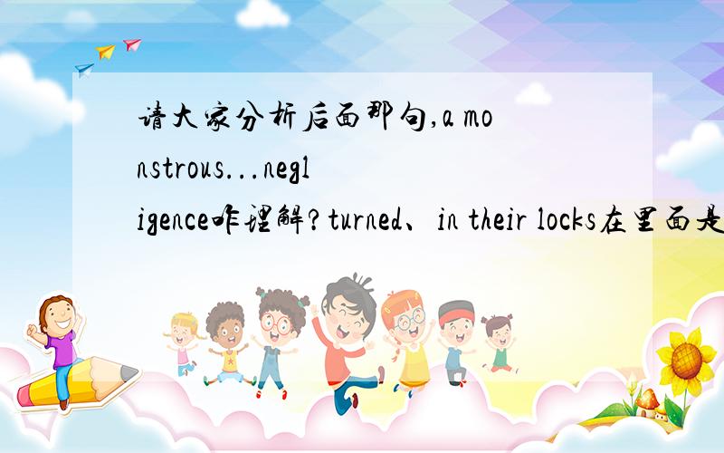 请大家分析后面那句,a monstrous...negligence咋理解?turned、in their locks在里面是什么意思?In the lift her thoughts were on lunch and a good rest; but when she got out at her own floor,both were forgotten in her sudden discovery th