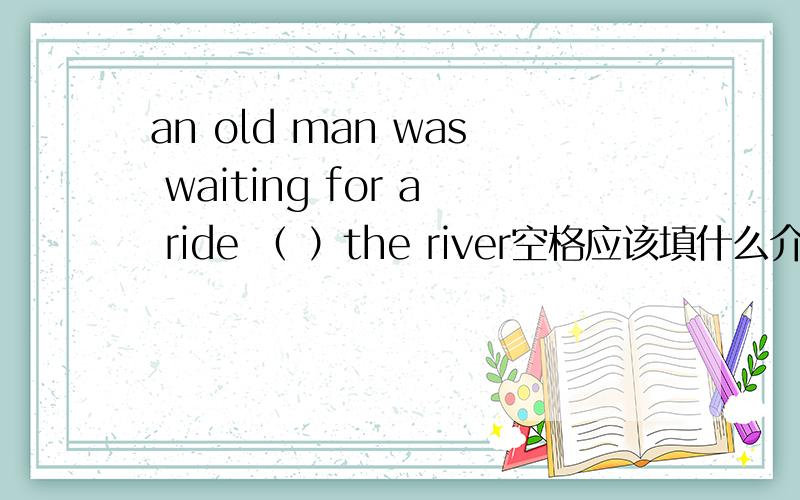 an old man was waiting for a ride （ ）the river空格应该填什么介词为什么不填by，不是说一个老头在河边等一只马吗