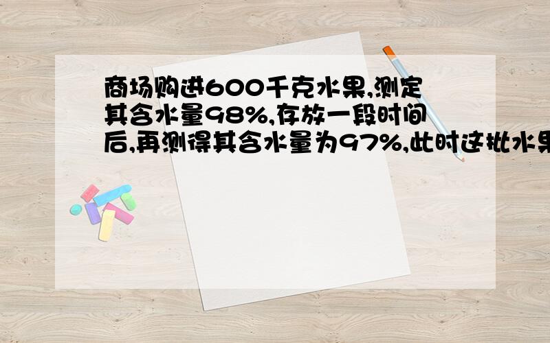 商场购进600千克水果,测定其含水量98%,存放一段时间后,再测得其含水量为97%,此时这批水果的重量为____