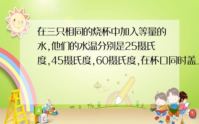 在三只相同的烧杯中加入等量的水,他们的水温分别是25摄氏度,45摄氏度,60摄氏度,在杯口同时盖上玻璃片,过一会儿看到的现象是温度高的杯子水珠多还是温度低的凝结的水珠多啊