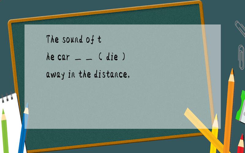 The sound of the car __(die)away in the distance,