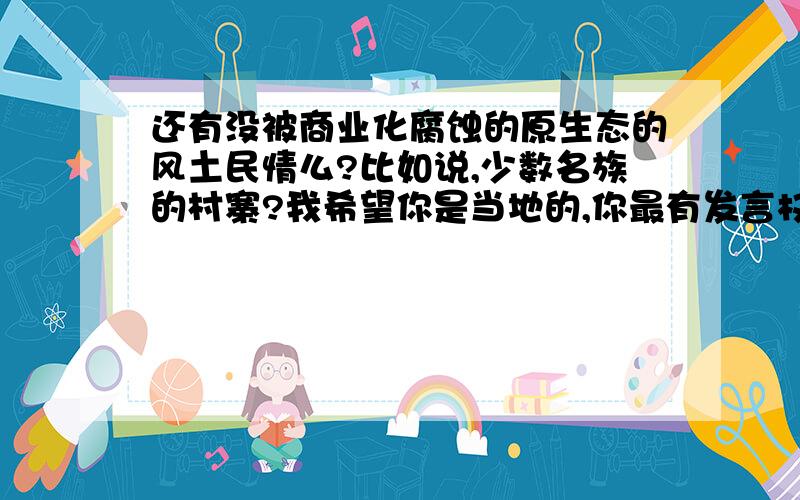 还有没被商业化腐蚀的原生态的风土民情么?比如说,少数名族的村寨?我希望你是当地的,你最有发言权.