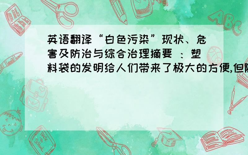 英语翻译“白色污染”现状、危害及防治与综合治理摘要 ：塑料袋的发明给人们带来了极大的方便,但随着塑料的广泛使用和人们环保意思的缺乏,塑料对人们的生活产生了一些危害.随着经济