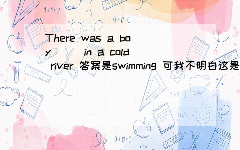 There was a boy ( )in a cold river 答案是swimming 可我不明白这是为什么,为什么不能填swim