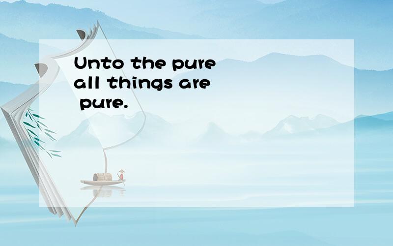 Unto the pure all things are pure.