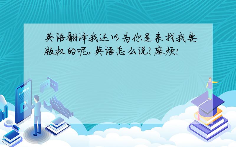 英语翻译我还以为你是来找我要版权的呢,英语怎么说?麻烦!