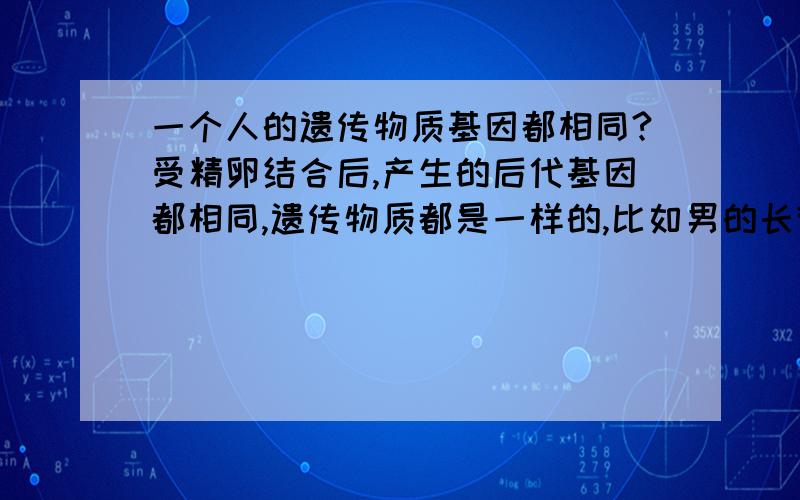 一个人的遗传物质基因都相同?受精卵结合后,产生的后代基因都相同,遗传物质都是一样的,比如男的长得他的精子就如何,因为精子的产生是受身体的基因多基础,产生的精子和身体的遗传物质