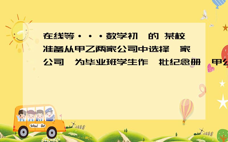 在线等···数学初一的 某校准备从甲乙两家公司中选择一家公司,为毕业班学生作一批纪念册,甲公司提某校准备从甲乙两家公司中选择一家公司,为毕业班学生作一批纪念册,甲公司提出：收