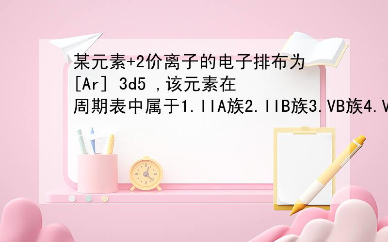 某元素+2价离子的电子排布为[Ar] 3d5 ,该元素在周期表中属于1.IIA族2.IIB族3.VB族4.VIIB族