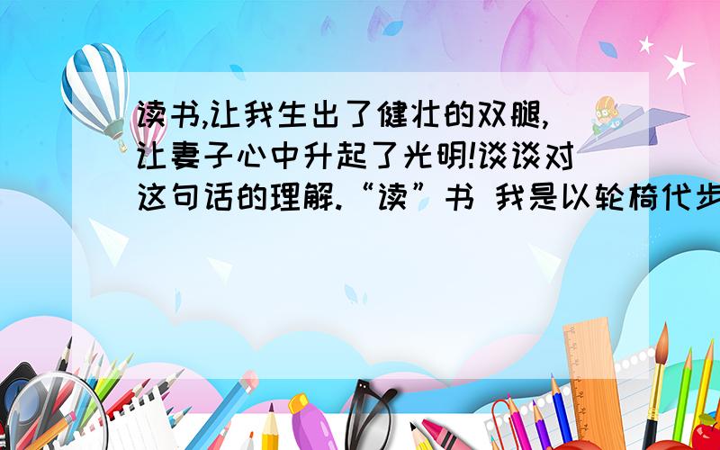 读书,让我生出了健壮的双腿,让妻子心中升起了光明!谈谈对这句话的理解.“读”书 我是以轮椅代步的残疾人,妻双目失明——我们可以优势互补,而且因为有书,互相支撑着在爱的空间里生活,