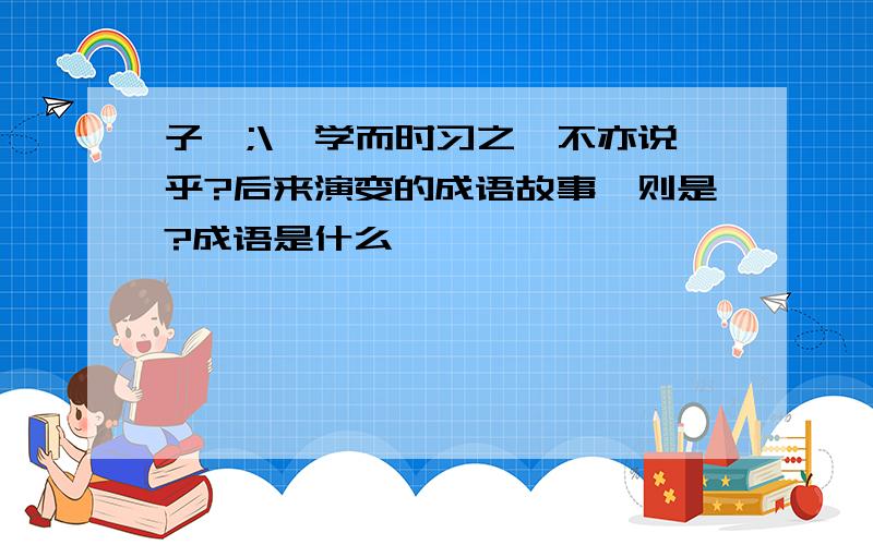 子曰;\'学而时习之,不亦说乎?后来演变的成语故事一则是?成语是什么