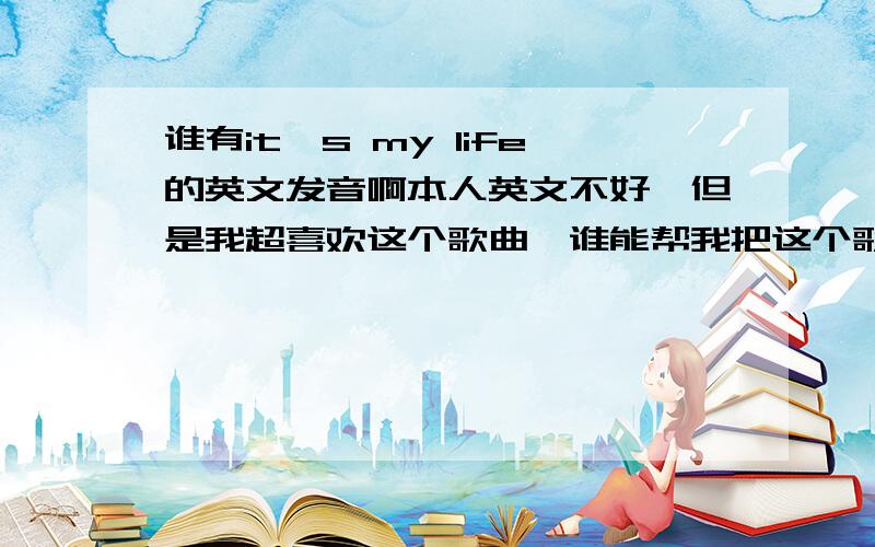 谁有it's my life的英文发音啊本人英文不好,但是我超喜欢这个歌曲,谁能帮我把这个歌曲的歌词翻译出中文发音啊,太感谢你们了,我没有多少分,我全给你们,急 最好把we will rock you这个歌曲的中