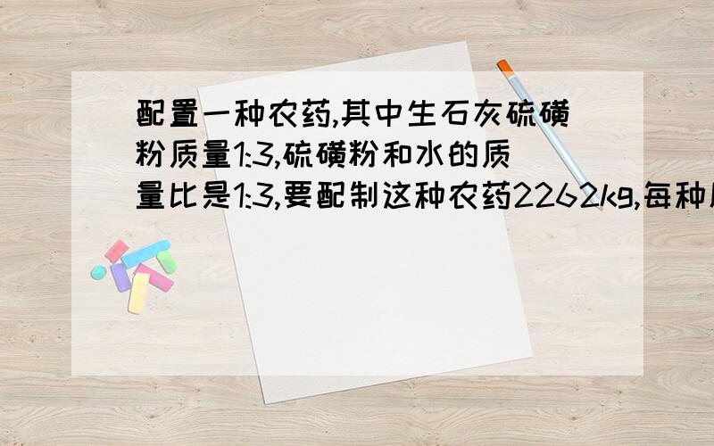 配置一种农药,其中生石灰硫磺粉质量1:3,硫磺粉和水的质量比是1:3,要配制这种农药2262kg,每种原料分别需要用一元一次方程解    急!~