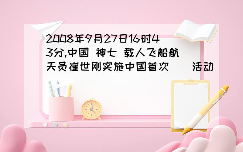 2008年9月27日16时43分,中国 神七 载人飞船航天员崔世刚实施中国首次()活动