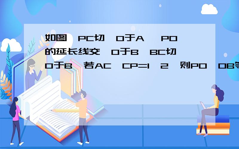 如图,PC切⊙O于A ,PO的延长线交⊙O于B,BC切⊙O于B,若AC∶CP=1∶2,则PO∶OB等于 （ ）A.2∶1B.1∶1C.1∶2D.1∶412题