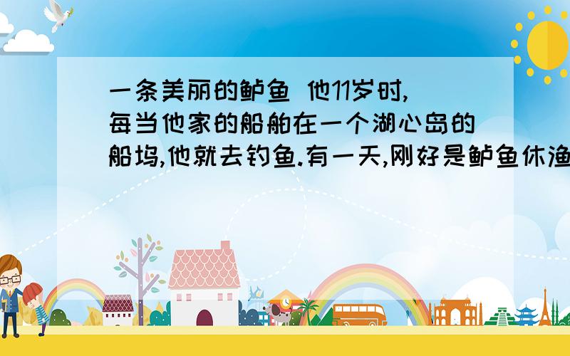 一条美丽的鲈鱼 他11岁时,每当他家的船舶在一个湖心岛的船坞,他就去钓鱼.有一天,刚好是鲈鱼休渔期的最后一天,傍晚时分,他和他父亲想去钓些翻鱼车来.他把诱饵挂在银钩上,然后抛入水中.