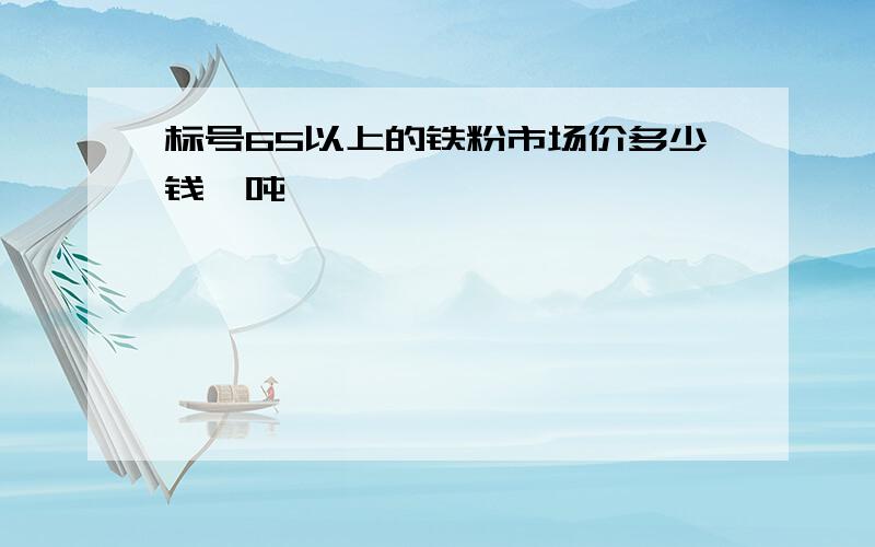 标号65以上的铁粉市场价多少钱一吨