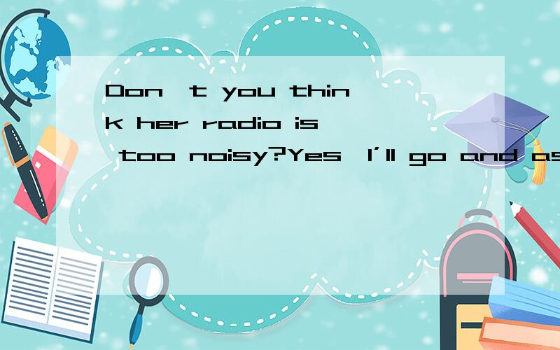 Don't you think her radio is too noisy?Yes,I’ll go and ask her to _______.A.turn it up B.turn it on C.turn it over D.turn it down