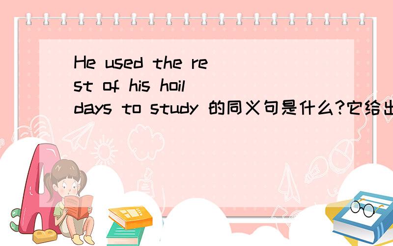 He used the rest of his hoildays to study 的同义句是什么?它给出的是He used the rest of his holiday —— ——.