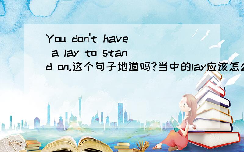 You don't have a lay to stand on.这个句子地道吗?当中的lay应该怎么理解