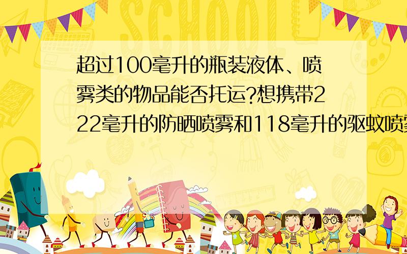 超过100毫升的瓶装液体、喷雾类的物品能否托运?想携带222毫升的防晒喷雾和118毫升的驱蚊喷雾想携带222毫升的防晒喷雾和118毫升的驱蚊喷雾,不知机场能否托运紧急!紧急!后天就要登机,不清