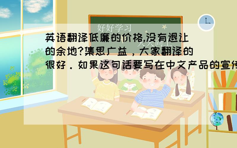 英语翻译低廉的价格,没有退让的余地?集思广益，大家翻译的很好。如果这句话要写在中文产品的宣传册上面呢？物美价廉有点过于简单了。low cost可以翻译为经济实惠的价格，without compromise