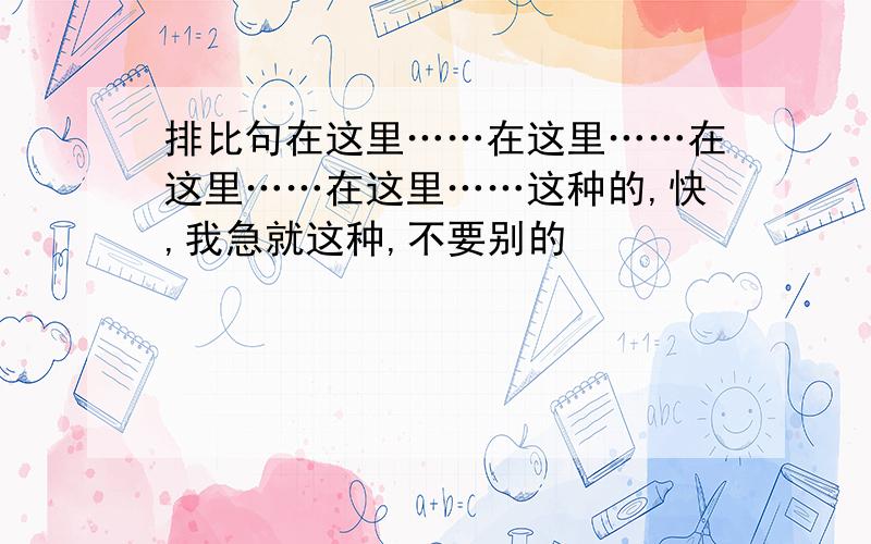 排比句在这里……在这里……在这里……在这里……这种的,快,我急就这种,不要别的