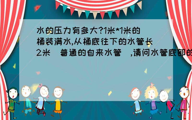 水的压力有多大?1米*1米的桶装满水,从桶底往下的水管长2米（普通的自来水管）,请问水管底部的水压有多大?