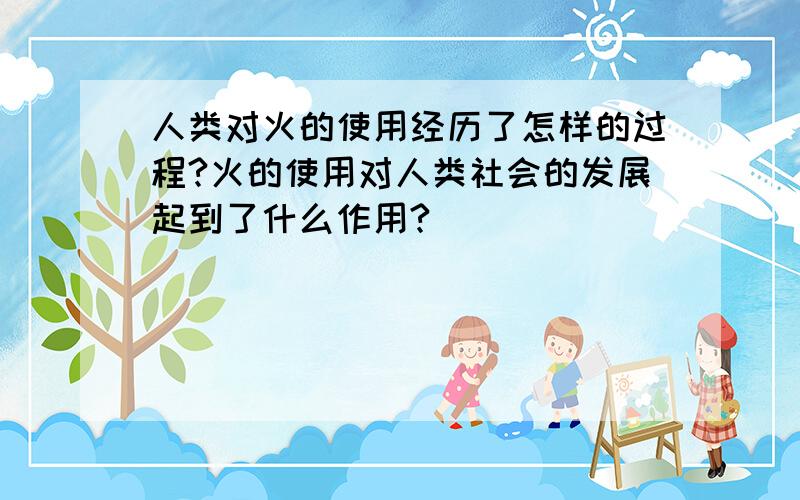 人类对火的使用经历了怎样的过程?火的使用对人类社会的发展起到了什么作用?