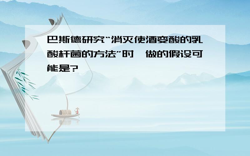 巴斯德研究“消灭使酒变酸的乳酸杆菌的方法”时,做的假设可能是?