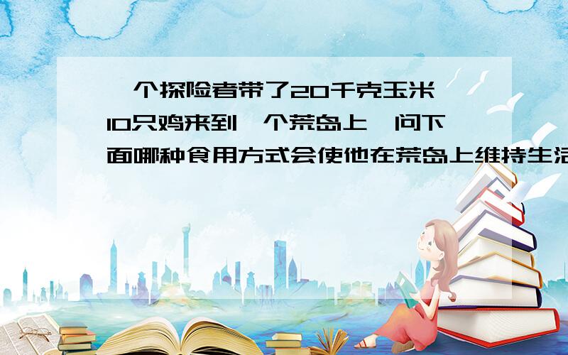 一个探险者带了20千克玉米,10只鸡来到一个荒岛上,问下面哪种食用方式会使他在荒岛上维持生活更长时间?A.先吃完鸡,在吃玉米 B.先吃完玉米,后吃鸡 C.用玉米喂鸡,鸡生蛋,人吃蛋 D.玉米和鸡同