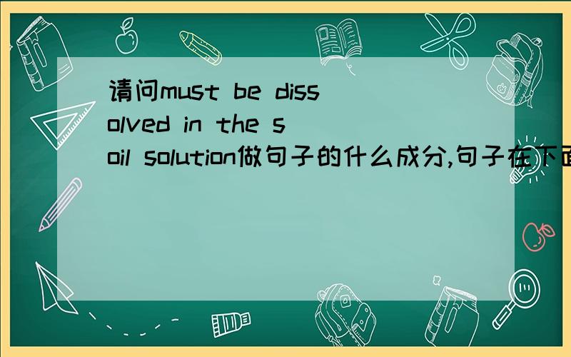 请问must be dissolved in the soil solution做句子的什么成分,句子在下面,The mineral elements from the soil that are usable by the plant must be dissolved in the soil solution before they can be taken into the root.