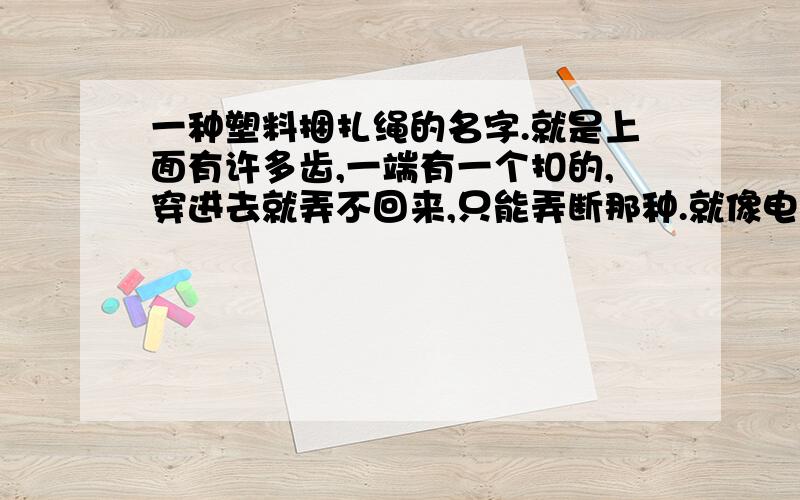 一种塑料捆扎绳的名字.就是上面有许多齿,一端有一个扣的,穿进去就弄不回来,只能弄断那种.就像电影里什么特工之类的用的那个.我记得暴力街区2里,光头在酒店捆胖子时用的那种.我的财富