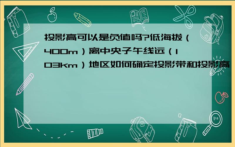 投影高可以是负值吗?低海拔（400m）离中央子午线远（103km）地区如何确定投影带和投影高,可否投影高-800投影高可以是负值吗?低海拔（400m）离中央子午线远（103km）地区如何确定投影带和投