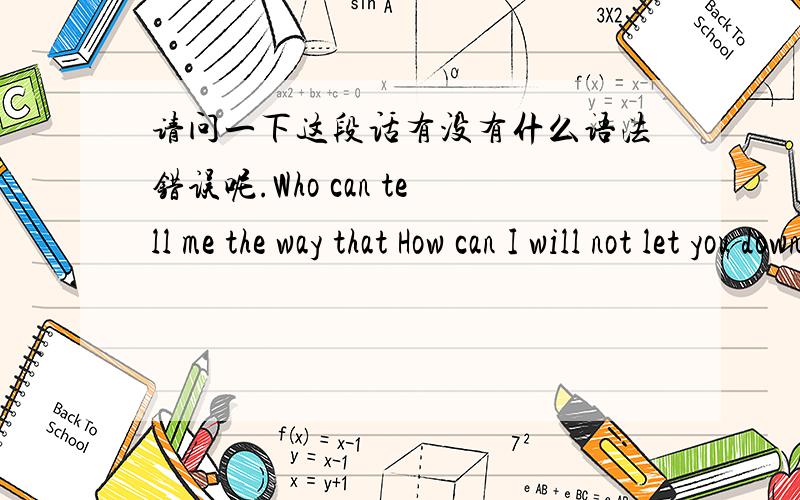 请问一下这段话有没有什么语法错误呢.Who can tell me the way that How can I will not let you down?Let my heart be calm to study conscientious.I really want you to be proud of me.There is only a chance to go to my dream high school,What