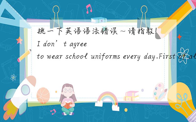 挑一下英语语法错误～请指教!I don’t agree to wear school uniforms every day.First of all,I think school uniforms is very ugly,it makes students look ordinary.The second,school uniforms is uncomforable.I think we can wear school uniforms