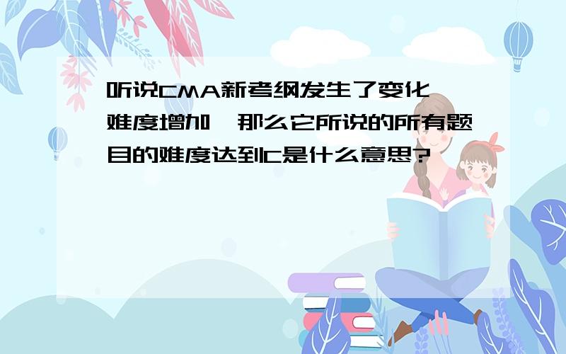 听说CMA新考纲发生了变化,难度增加,那么它所说的所有题目的难度达到C是什么意思?