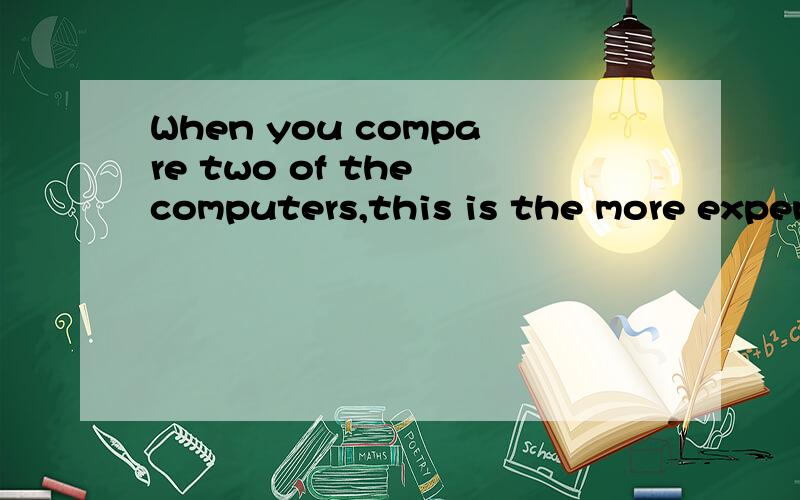 When you compare two of the computers,this is the more expensive one.请问句子通顺吗?请问,如果是：When you compare of the two computers,this is the more expensive one .我是在使用比较级句型，the more ....of the two ...或者,我