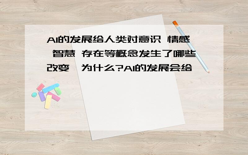 AI的发展给人类对意识 情感 智慧 存在等概念发生了哪些改变,为什么?AI的发展会给