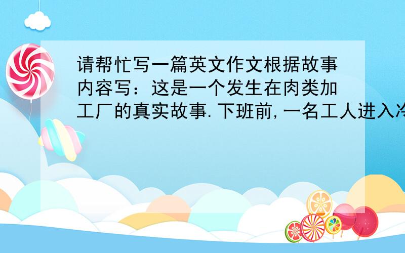 请帮忙写一篇英文作文根据故事内容写：这是一个发生在肉类加工厂的真实故事.下班前,一名工人进入冷库检查,冷库门突然关上,他被困在了里面,并在死亡边缘挣扎了5个小时.突然,门打开了,