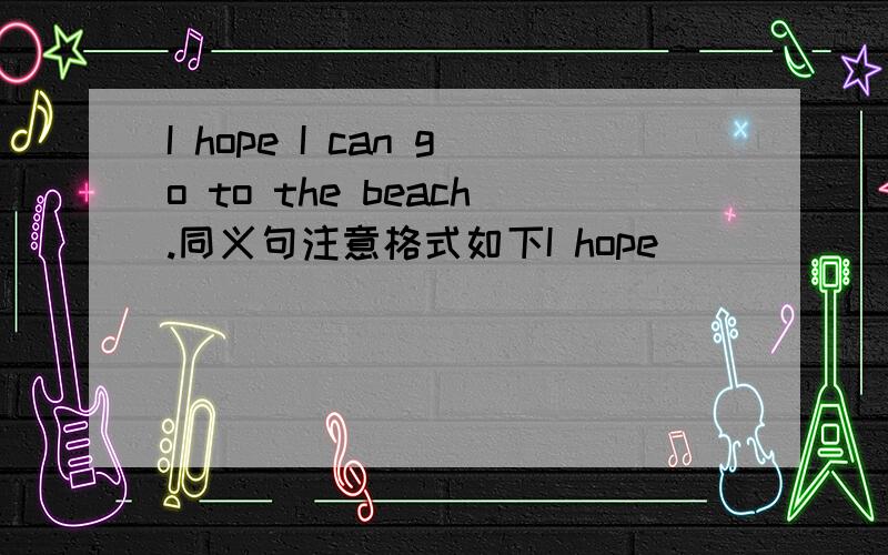 I hope I can go to the beach.同义句注意格式如下I hope ____ _____to the beach.