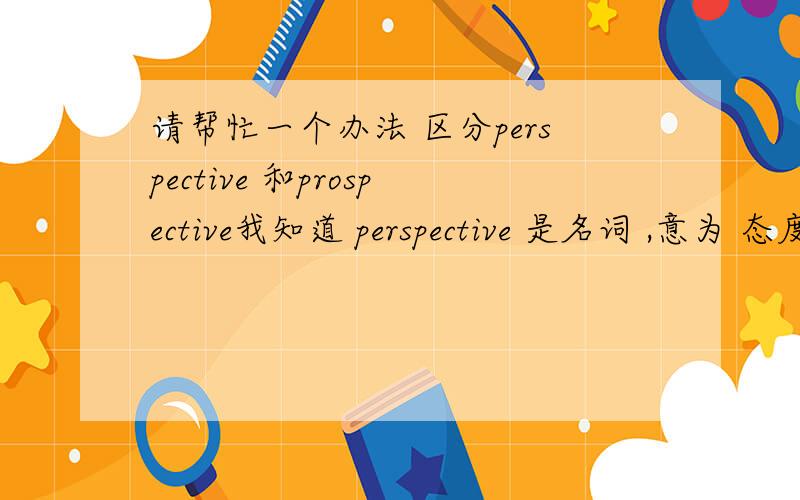 请帮忙一个办法 区分perspective 和prospective我知道 perspective 是名词 ,意为 态度；观点；思考方法 等prospective 是形容词,意为 有望的；可能的；预期的；潜在的但过不了多久,我又会把它们混淆