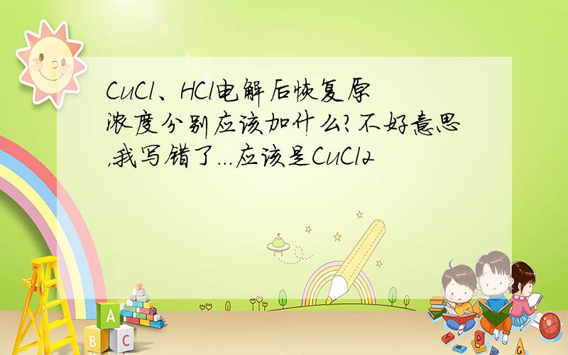 CuCl、HCl电解后恢复原浓度分别应该加什么?不好意思，我写错了...应该是CuCl2