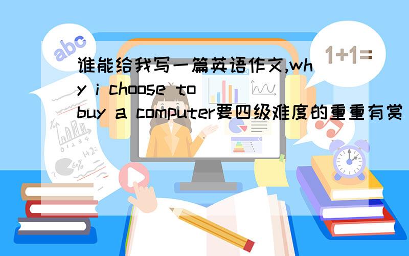 谁能给我写一篇英语作文,why i choose to buy a computer要四级难度的重重有赏