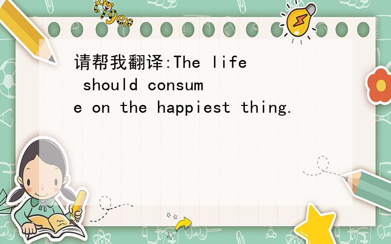 请帮我翻译:The life should consume on the happiest thing.