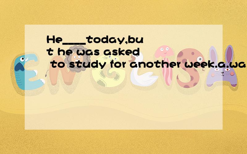 He____today,but he was asked to study for another week.a.was to have returned b.were to return c.had returned d.is going to returnA和D有什么区别?