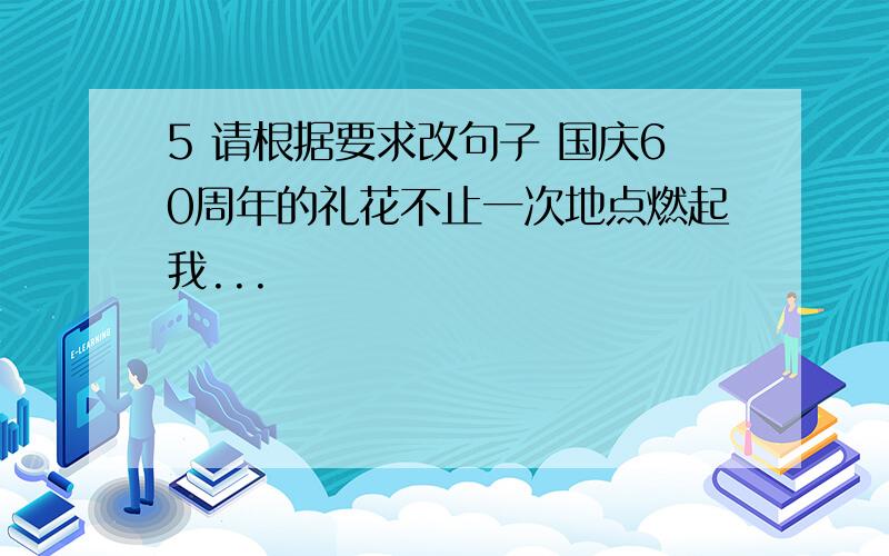 5 请根据要求改句子 国庆60周年的礼花不止一次地点燃起我...